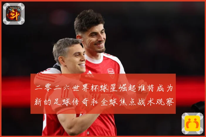 二零二六世界杯球星崛起谁将成为新的足球传奇和全球焦点战术观察