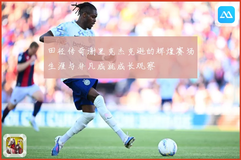 田径传奇谢里克杰克逊的辉煌赛场生涯与非凡成就成长观察