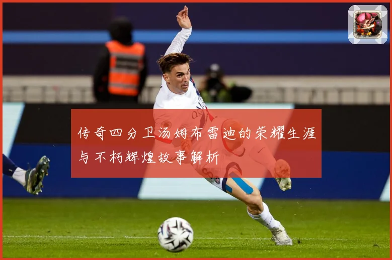 传奇四分卫汤姆布雷迪的荣耀生涯与不朽辉煌故事解析
