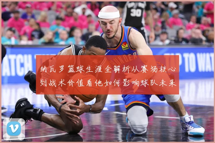 纳瓦罗篮球生涯全解析从赛场核心到战术价值看他如何影响球队未来发展