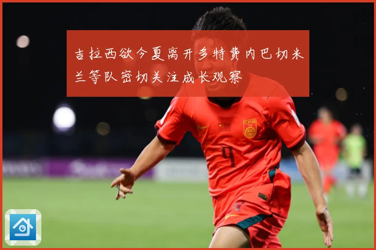 吉拉西欲今夏离开多特费内巴切米兰等队密切关注成长观察