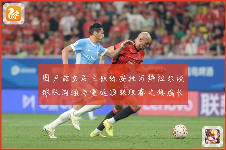 图卢兹女足主教练安托万热拉尔谈球队沟通与重返顶级联赛之路成长观察