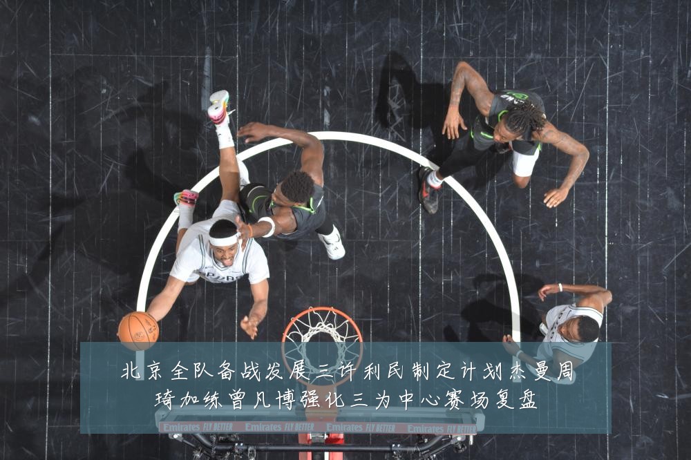 北京全队备战发展三许利民制定计划杰曼周琦加练曾凡博强化三为中心赛场复盘