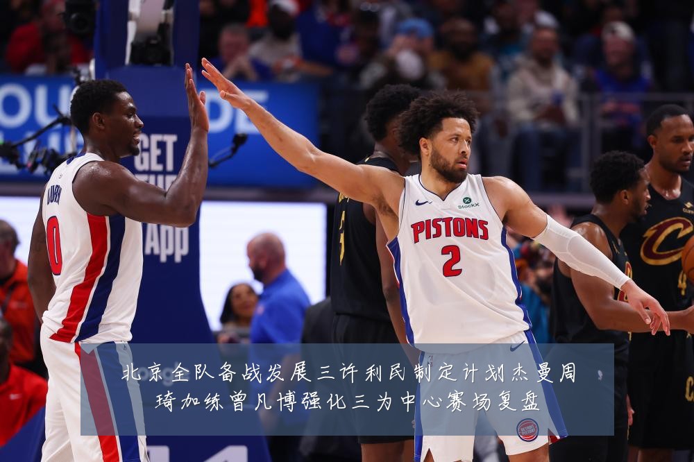 北京全队备战发展三许利民制定计划杰曼周琦加练曾凡博强化三为中心赛场复盘
